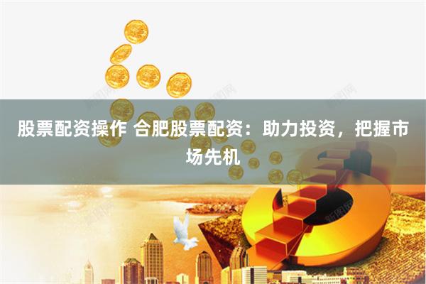 股票配资操作 合肥股票配资：助力投资，把握市场先机