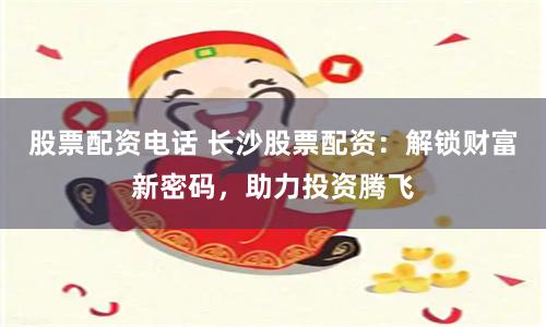 股票配资电话 长沙股票配资：解锁财富新密码，助力投资腾飞