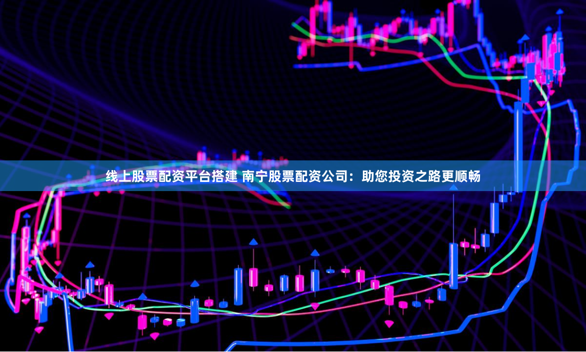 线上股票配资平台搭建 南宁股票配资公司：助您投资之路更顺畅