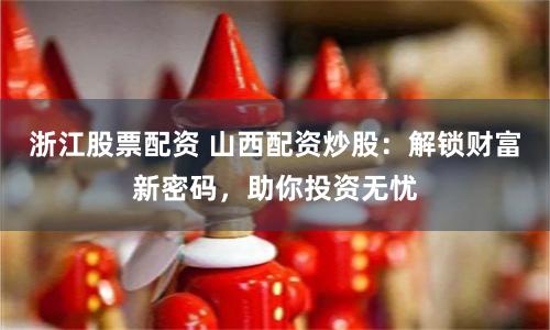 浙江股票配资 山西配资炒股：解锁财富新密码，助你投资无忧