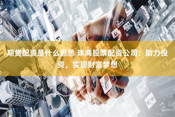 期货配资是什么意思 珠海股票配资公司：助力投资，实现财富梦想