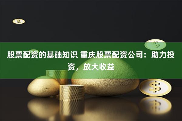 股票配资的基础知识 重庆股票配资公司：助力投资，放大收益