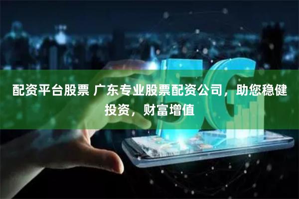 配资平台股票 广东专业股票配资公司，助您稳健投资，财富增值