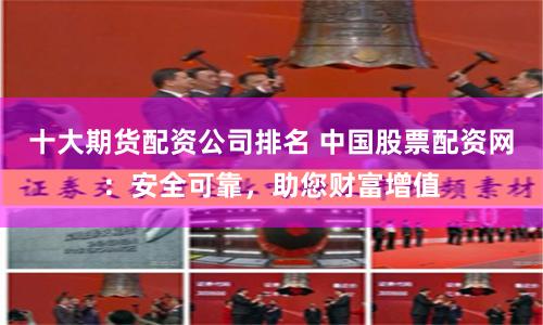 十大期货配资公司排名 中国股票配资网：安全可靠，助您财富增值