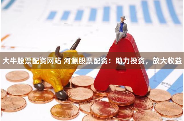 大牛股票配资网站 河源股票配资：助力投资，放大收益