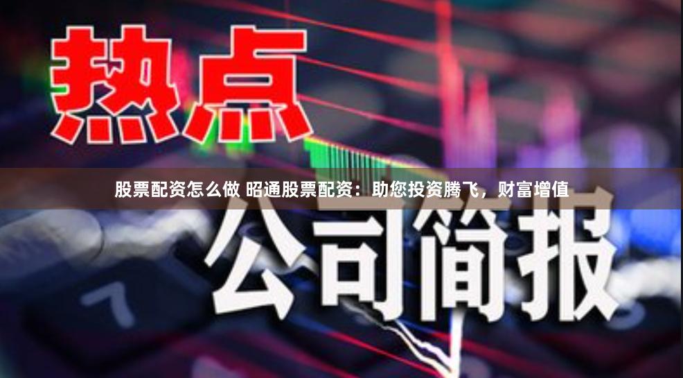 股票配资怎么做 昭通股票配资：助您投资腾飞，财富增值