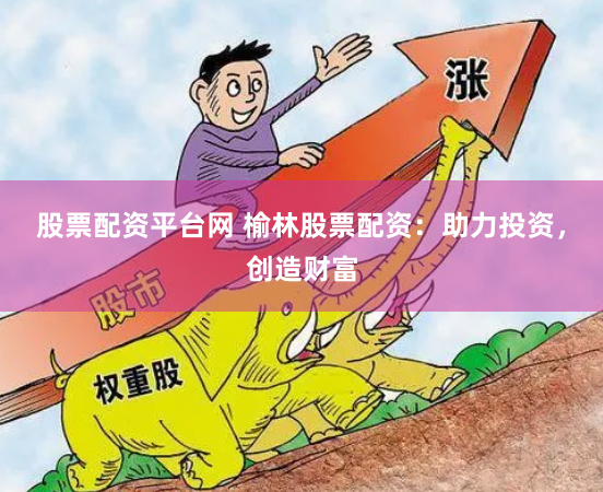 股票配资平台网 榆林股票配资：助力投资，创造财富