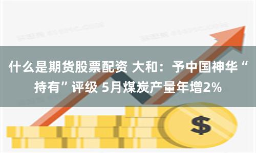 什么是期货股票配资 大和：予中国神华“持有”评级 5月煤炭产量年增2%