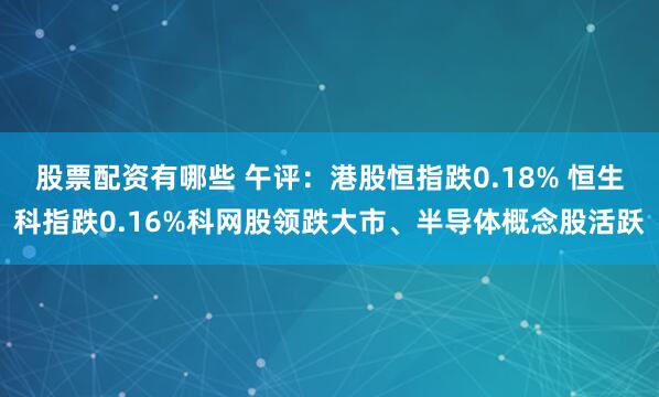 股票配资有哪些 午评：港股恒指跌0.18% 恒生科指跌0.16%科网股领跌大市、半导体概念股活跃
