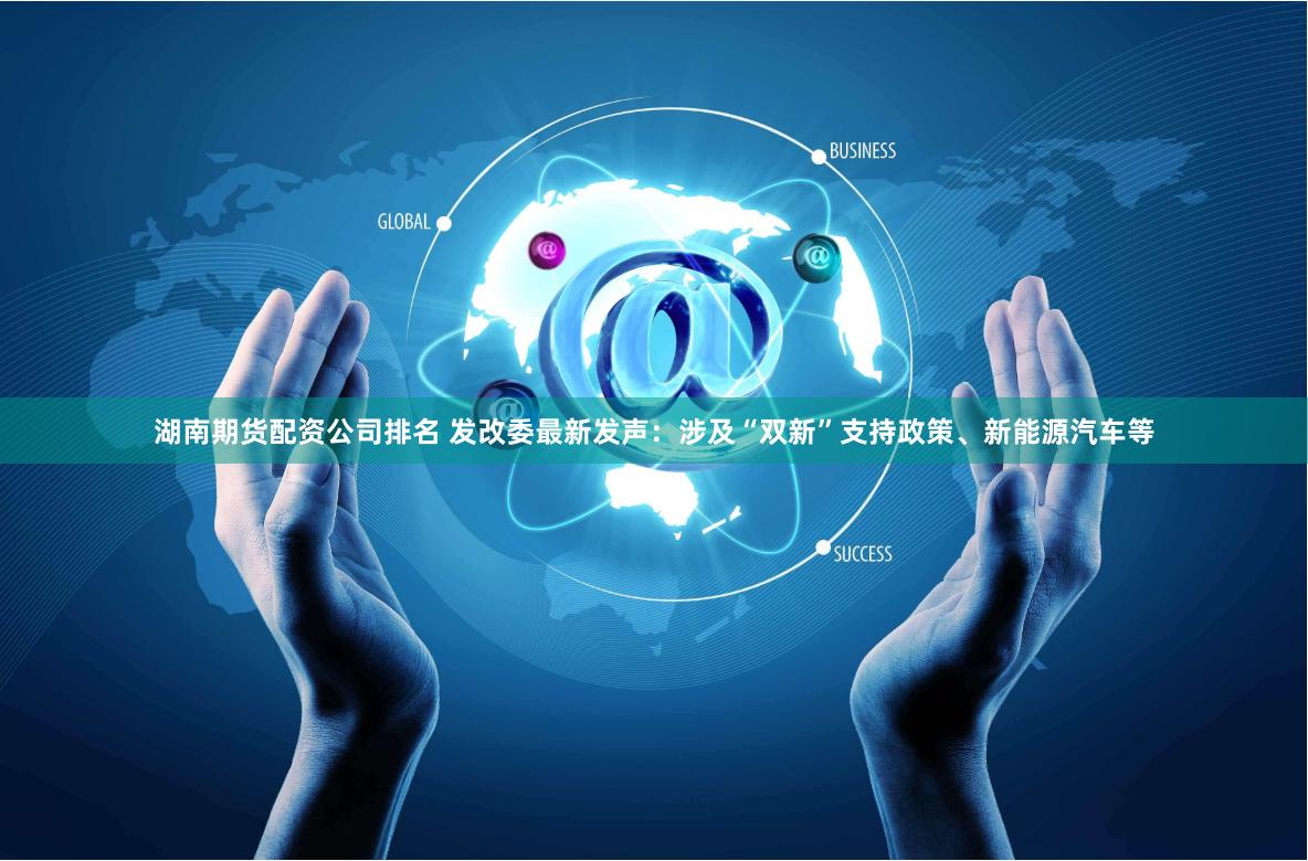 湖南期货配资公司排名 发改委最新发声：涉及“双新”支持政策、新能源汽车等