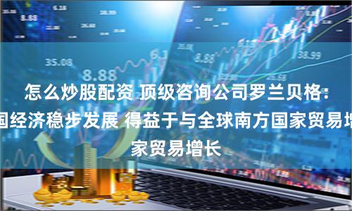 怎么炒股配资 顶级咨询公司罗兰贝格：中国经济稳步发展 得益于与全球南方国家贸易增长