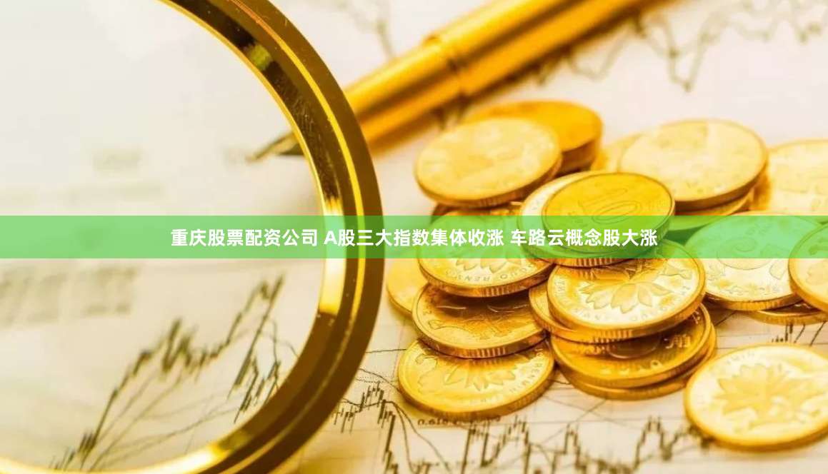 重庆股票配资公司 A股三大指数集体收涨 车路云概念股大涨