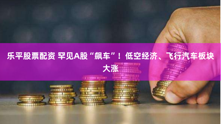 乐平股票配资 罕见A股“飙车”！低空经济、飞行汽车板块大涨