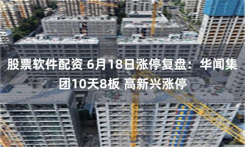 股票软件配资 6月18日涨停复盘：华闻集团10天8板 高新兴涨停