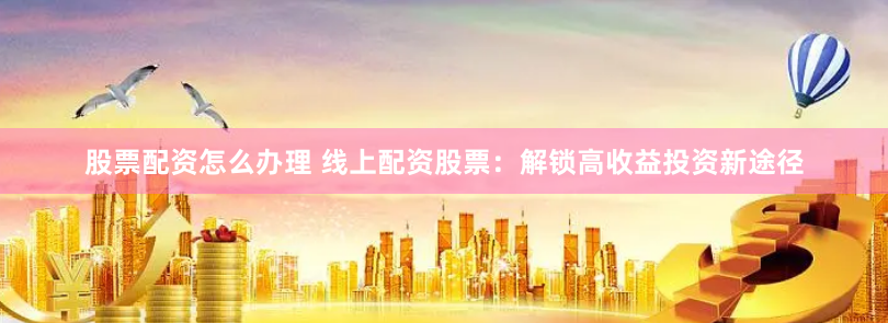 股票配资怎么办理 线上配资股票：解锁高收益投资新途径