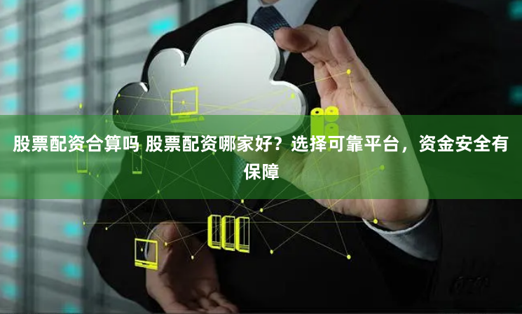 股票配资合算吗 股票配资哪家好？选择可靠平台，资金安全有保障