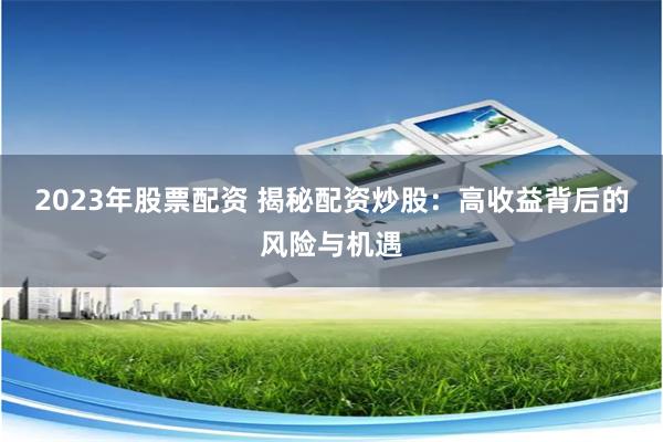 2023年股票配资 揭秘配资炒股：高收益背后的风险与机遇