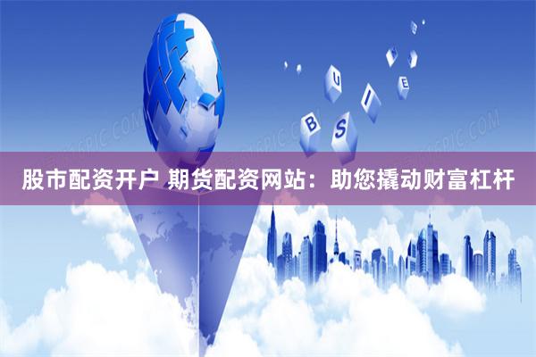 股市配资开户 期货配资网站：助您撬动财富杠杆