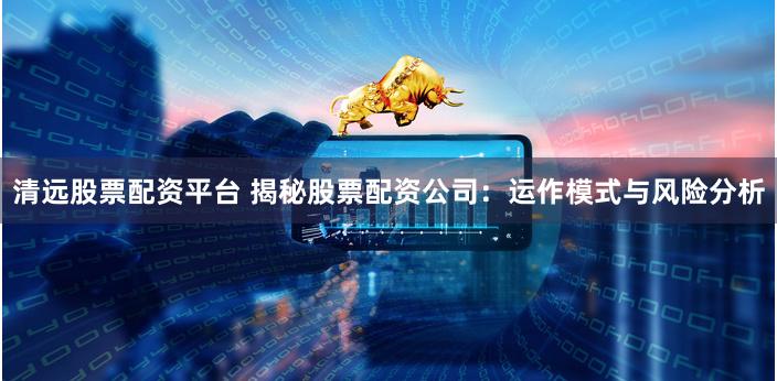 清远股票配资平台 揭秘股票配资公司：运作模式与风险分析