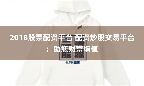 2018股票配资平台 配资炒股交易平台:助您财富增值