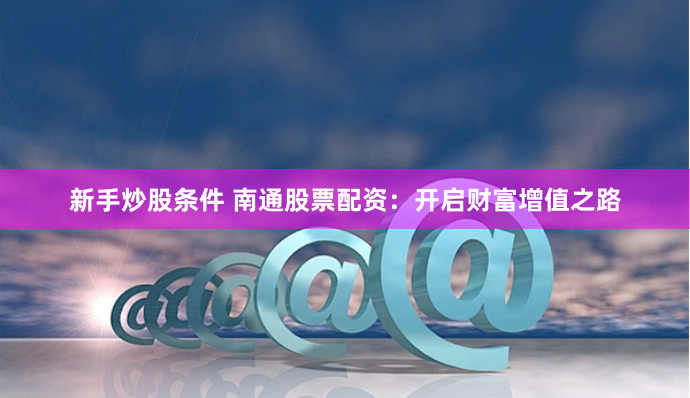新手炒股条件 南通股票配资:开启财富增值之路