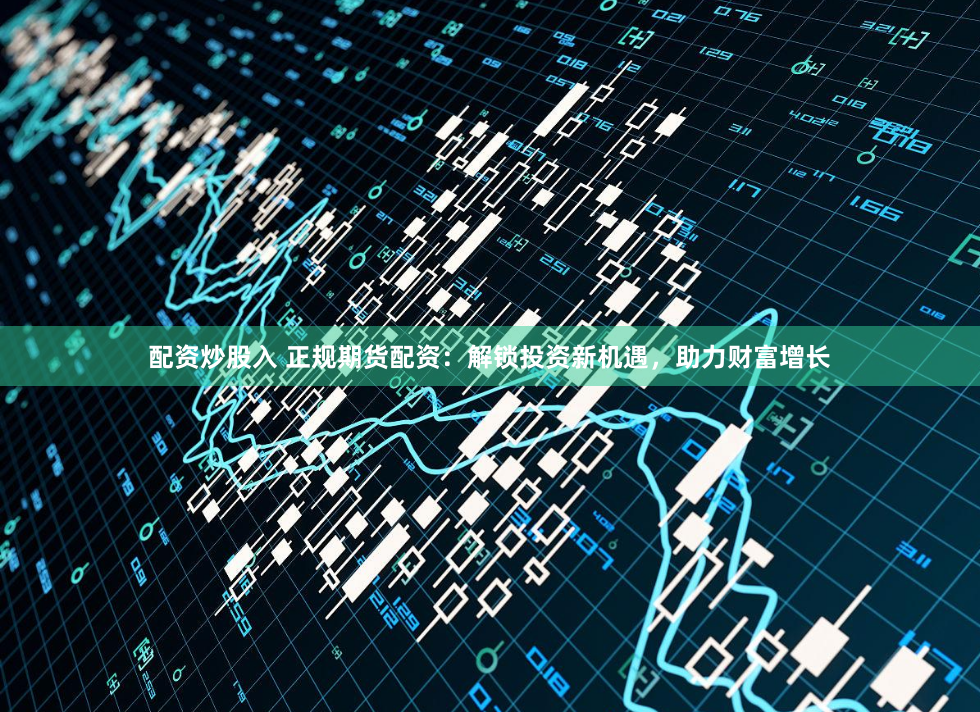 配资炒股入 正规期货配资:解锁投资新机遇,助力财富增长