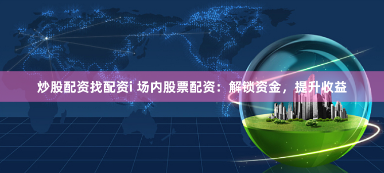 炒股配资找配资i 场内股票配资:解锁资金,提升收益
