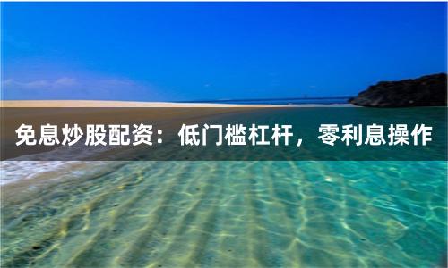 免息炒股配资：低门槛杠杆，零利息操作